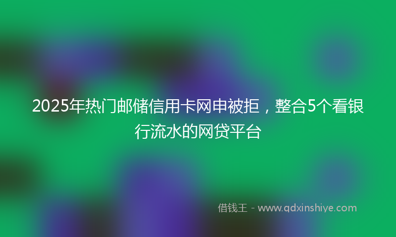 2025年热门邮储信用卡网申被拒，整合5个看银行流水的网贷平台