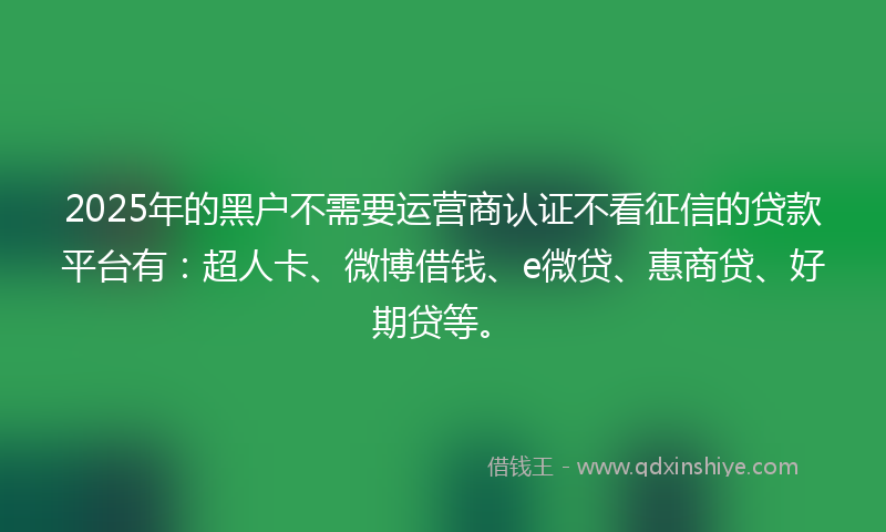2025年的黑户不需要运营商认证不看征信的贷款平台有：超人卡、微博借钱、e微贷、惠商贷、好期贷等。