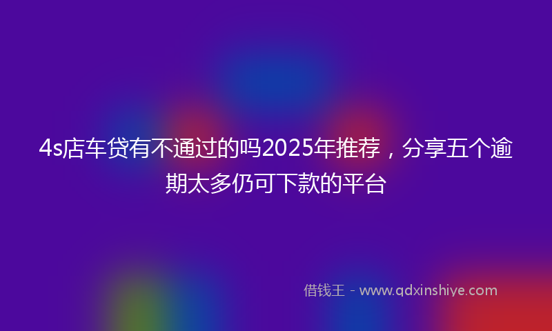 4s店车贷有不通过的吗2025年推荐，分享五个逾期太多仍可下款的平台