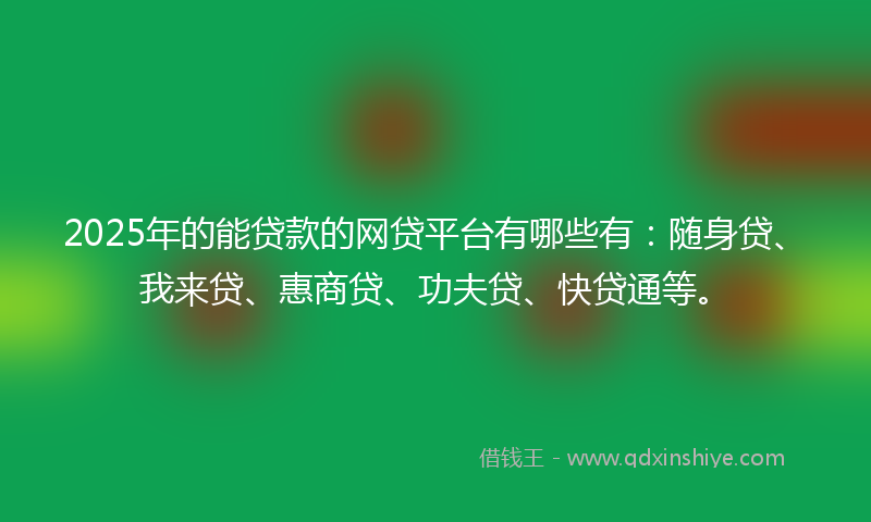 2025年的能贷款的网贷平台有哪些有：随身贷、我来贷、惠商贷、功夫贷、快贷通等。