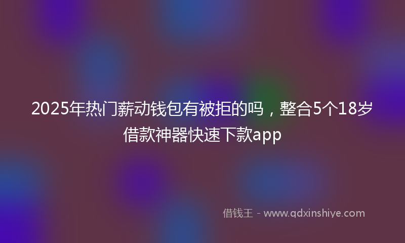 2025年热门薪动钱包有被拒的吗，整合5个18岁借款神器快速下款app
