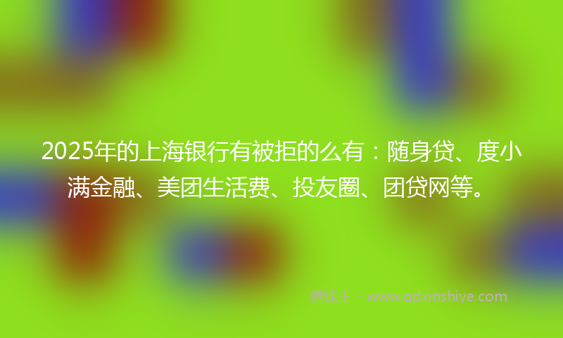 2025年的上海银行有被拒的么有：随身贷、度小满金融、美团生活费、投友圈、团贷网等。