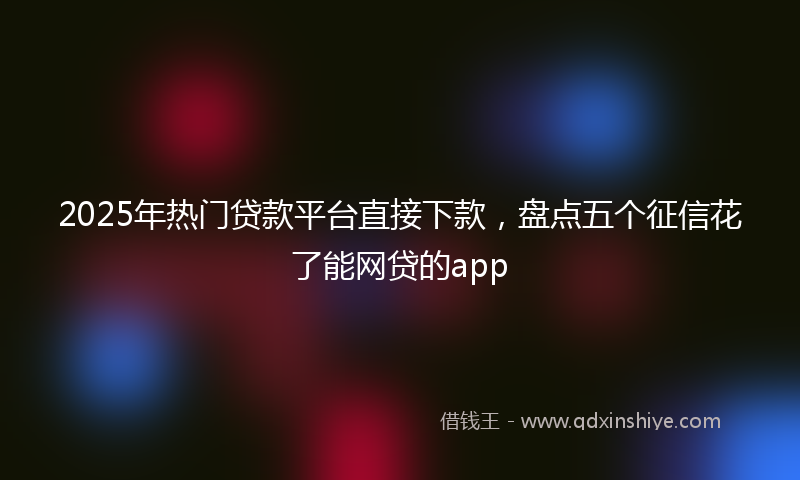 2025年热门贷款平台直接下款，盘点五个征信花了能网贷的app