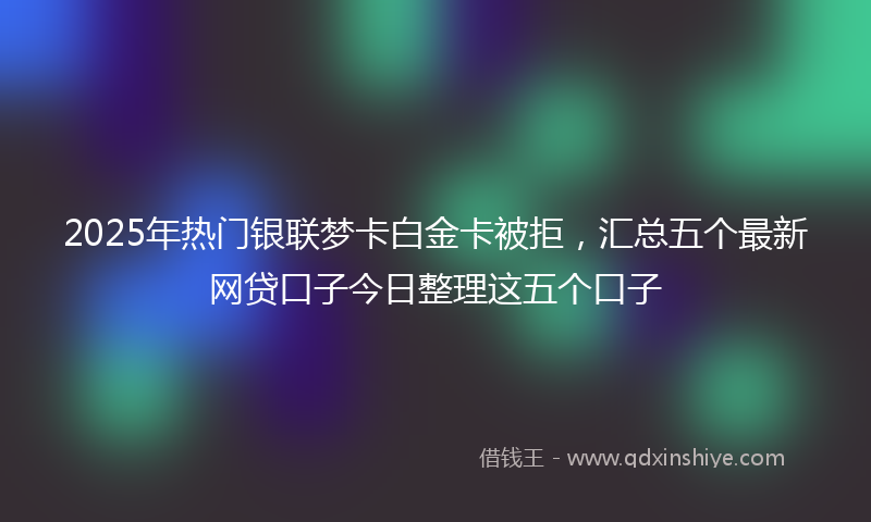 2025年热门银联梦卡白金卡被拒，汇总五个最新网贷口子今日整理这五个口子