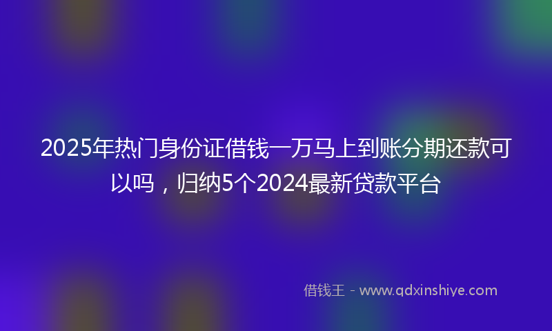2025年热门身份证借钱一万马上到账分期还款可以吗，归纳5个2024最新贷款平台