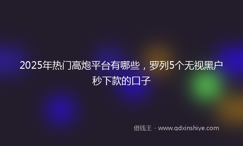 2025年热门高炮平台有哪些，罗列5个无视黑户秒下款的口子