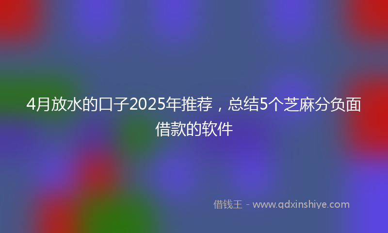 4月放水的口子2025年推荐，总结5个芝麻分负面借款的软件