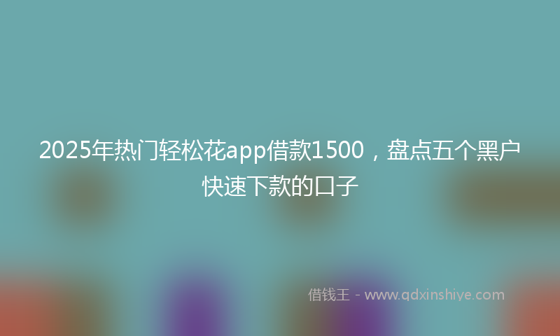 2025年热门轻松花app借款1500，盘点五个黑户快速下款的口子