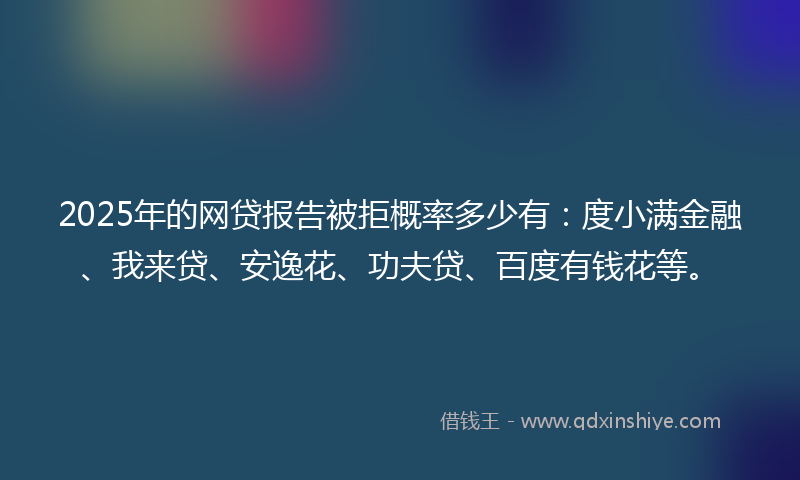 2025年的网贷报告被拒概率多少有：度小满金融、我来贷、安逸花、功夫贷、百度有钱花等。