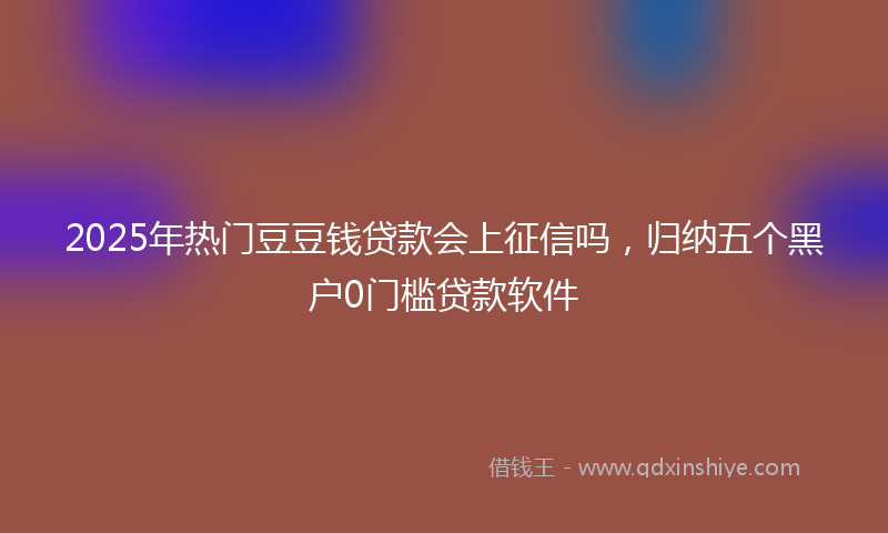 2025年热门豆豆钱贷款会上征信吗，归纳五个黑户0门槛贷款软件