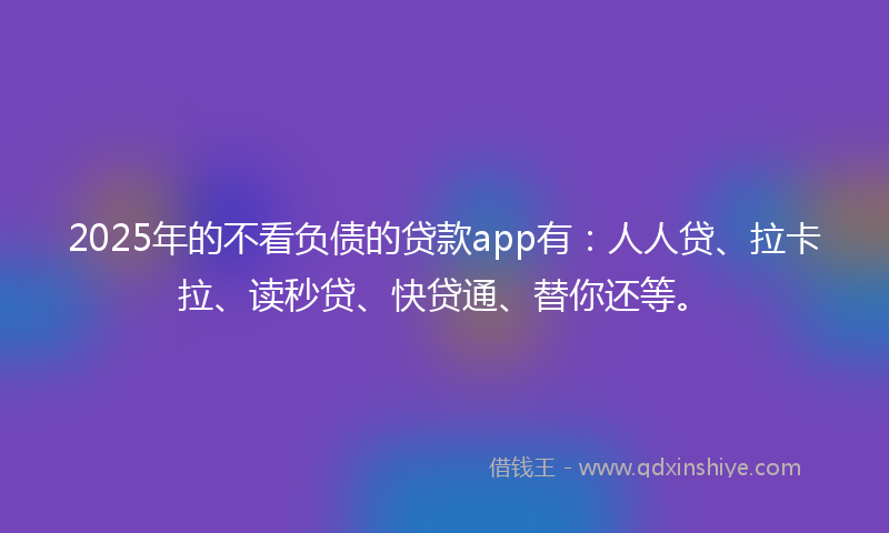 2025年的不看负债的贷款app有：人人贷、拉卡拉、读秒贷、快贷通、替你还等。