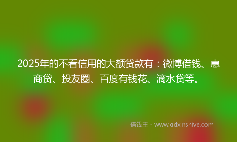 2025年的不看信用的大额贷款有：微博借钱、惠商贷、投友圈、百度有钱花、滴水贷等。