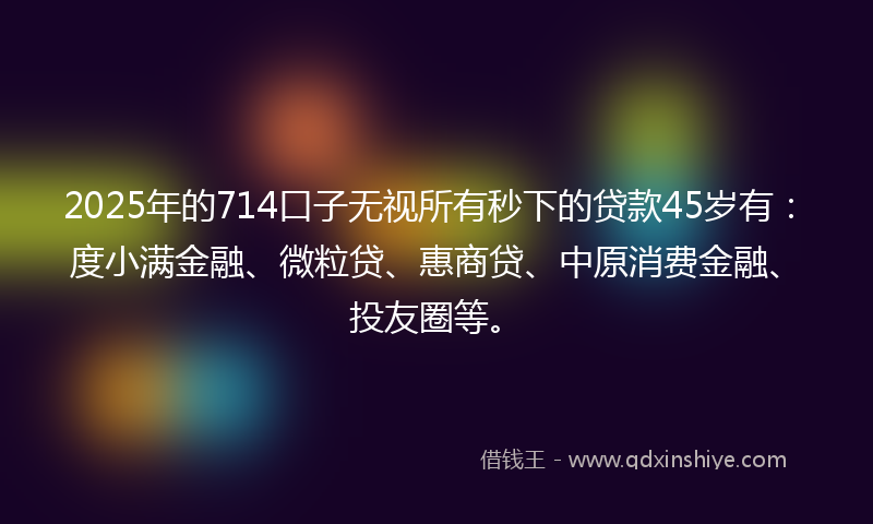 2025年的714口子无视所有秒下的贷款45岁有：度小满金融、微粒贷、惠商贷、中原消费金融、投友圈等。