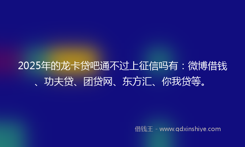 2025年的龙卡贷吧通不过上征信吗有：微博借钱、功夫贷、团贷网、东方汇、你我贷等。
