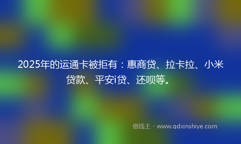 2025年的运通卡被拒有：惠商贷、拉卡拉、小米贷款、平安i贷、还呗等。