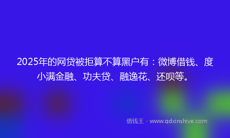 2025年的网贷被拒算不算黑户有：微博借钱、度小满金融、功夫贷、融逸花、还呗等。