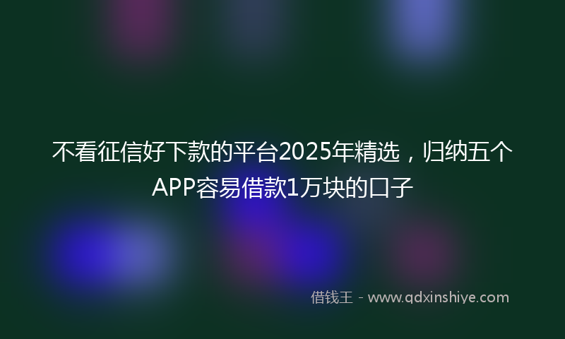 不看征信好下款的平台2025年精选，归纳五个APP容易借款1万块的口子