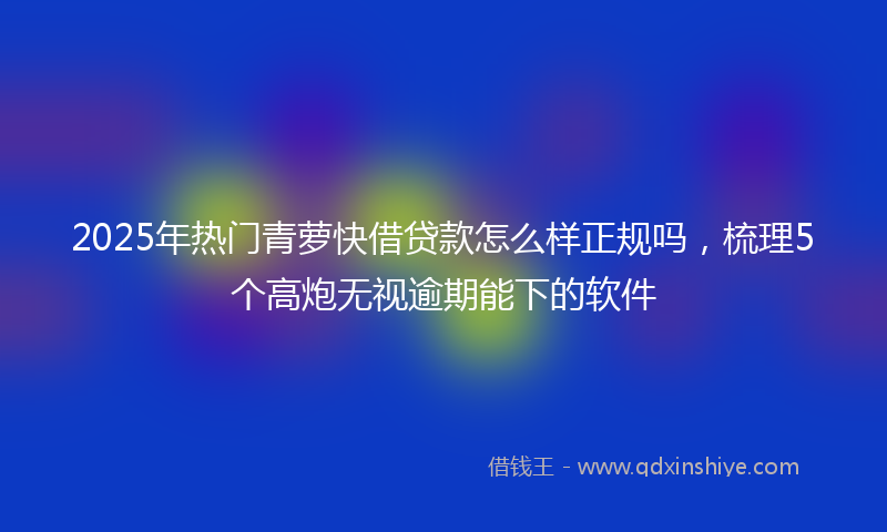 2025年热门青萝快借贷款怎么样正规吗，梳理5个高炮无视逾期能下的软件