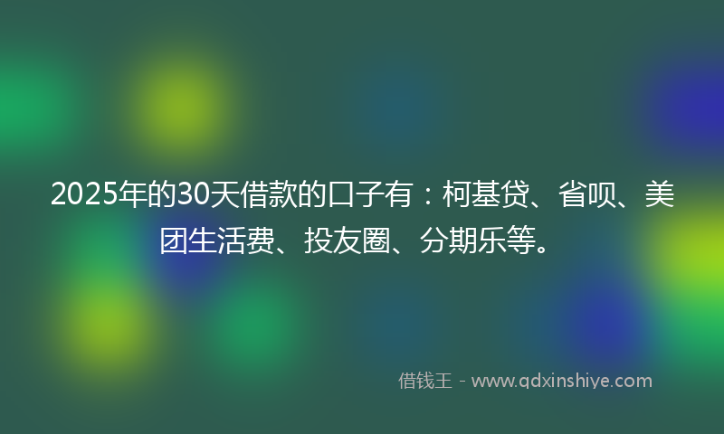 2025年的30天借款的口子有：柯基贷、省呗、美团生活费、投友圈、分期乐等。