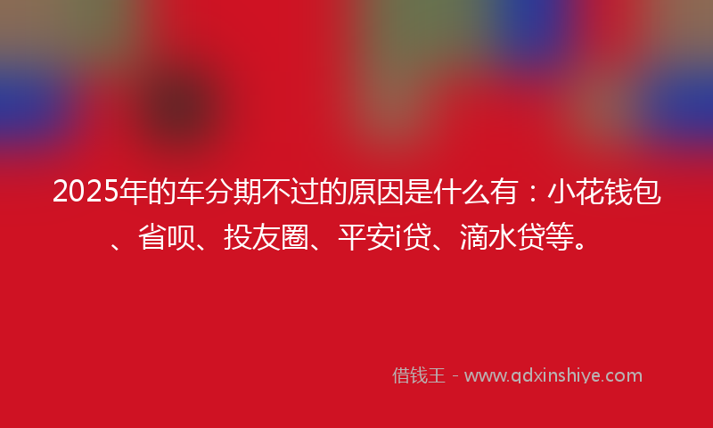 2025年的车分期不过的原因是什么有：小花钱包、省呗、投友圈、平安i贷、滴水贷等。
