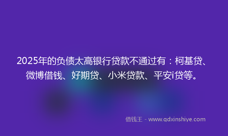 2025年的负债太高银行贷款不通过有:柯基贷、微博借钱、好期贷、小米贷款、平安i贷等。