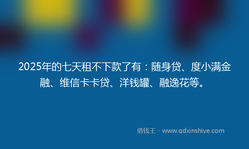 2025年的七天租不下款了有：随身贷、度小满金融、维信卡卡贷、洋钱罐、融逸花等。
