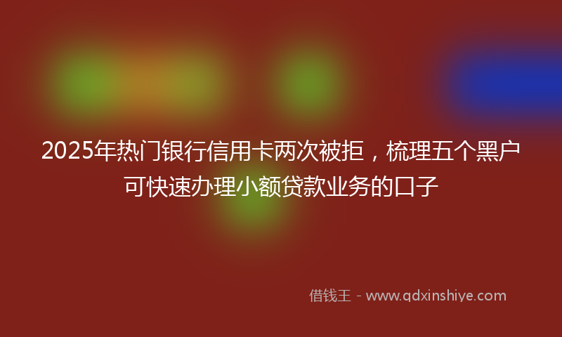 2025年热门银行信用卡两次被拒，梳理五个黑户可快速办理小额贷款业务的口子