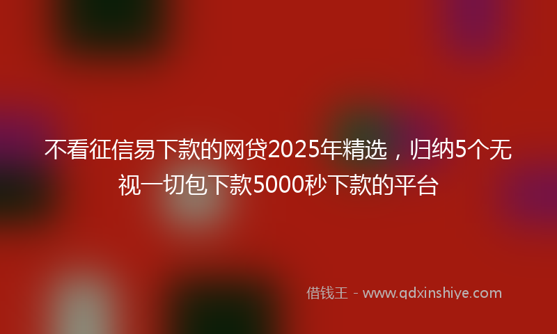 不看征信易下款的网贷2025年精选，归纳5个无视一切包下款5000秒下款的平台