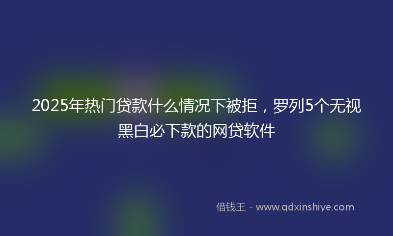 2025年热门贷款什么情况下被拒，罗列5个无视黑白必下款的网贷软件