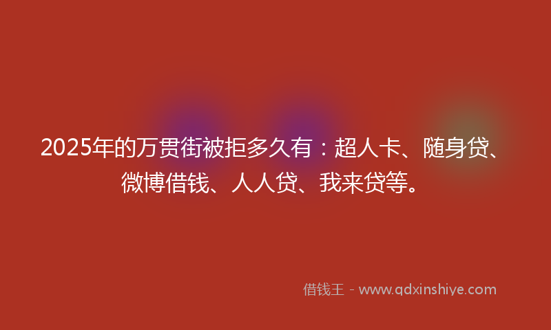2025年的万贯街被拒多久有：超人卡、随身贷、微博借钱、人人贷、我来贷等。