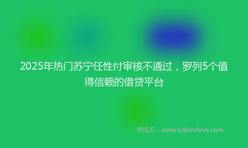 2025年热门苏宁任性付审核不通过，罗列5个值得信赖的借贷平台