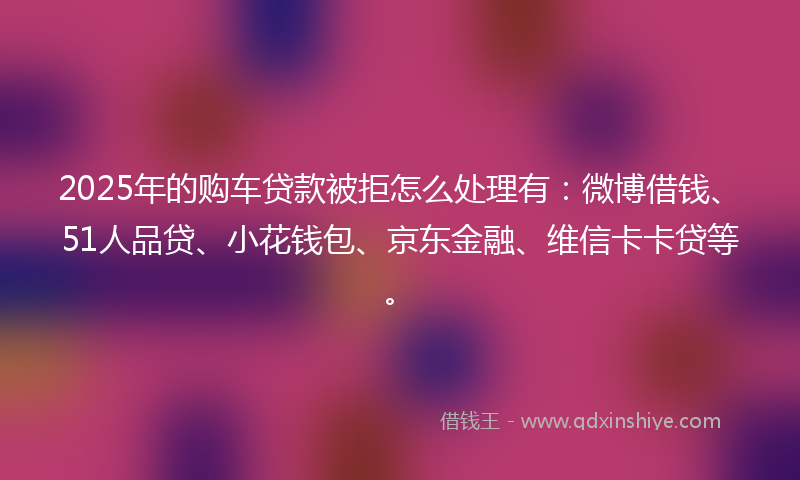 2025年的购车贷款被拒怎么处理有：微博借钱、51人品贷、小花钱包、京东金融、维信卡卡贷等。