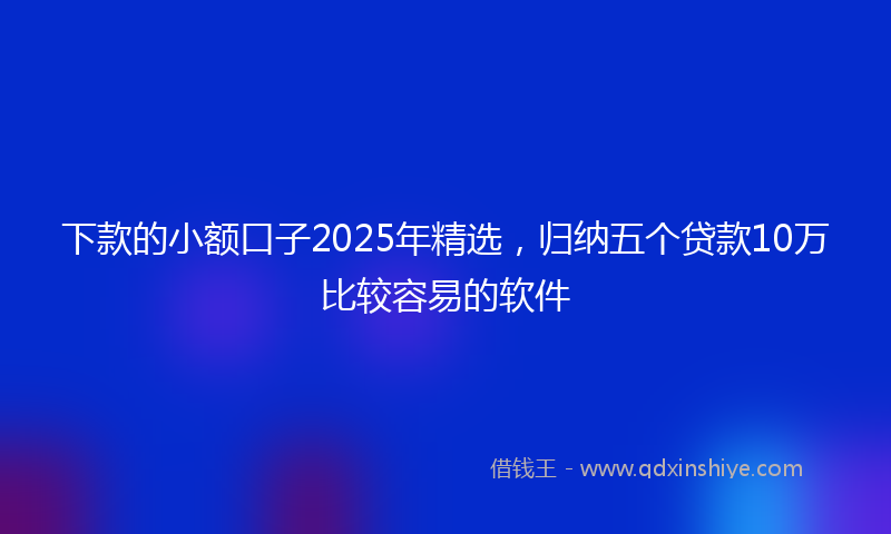 下款的小额口子2025年精选，归纳五个贷款10万比较容易的软件
