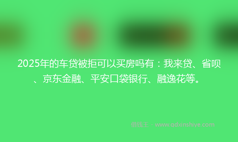 2025年的车贷被拒可以买房吗有：我来贷、省呗、京东金融、平安口袋银行、融逸花等。