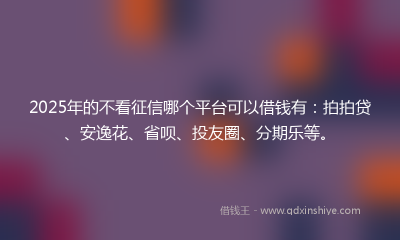 2025年的不看征信哪个平台可以借钱有：拍拍贷、安逸花、省呗、投友圈、分期乐等。