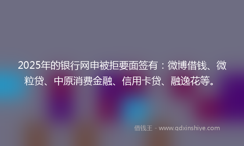2025年的银行网申被拒要面签有：微博借钱、微粒贷、中原消费金融、信用卡贷、融逸花等。