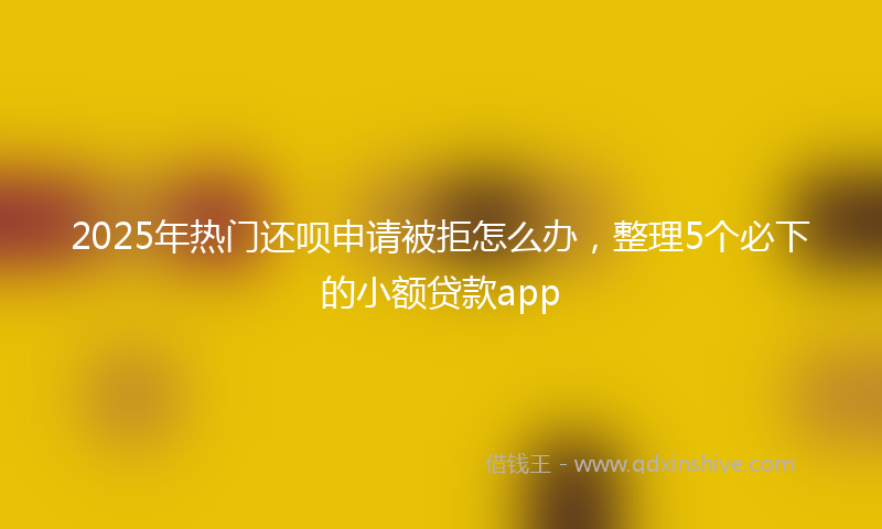 2025年热门还呗申请被拒怎么办，整理5个必下的小额贷款app