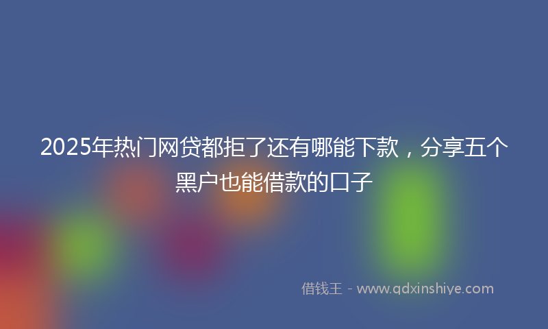 2025年热门网贷都拒了还有哪能下款，分享五个黑户也能借款的口子