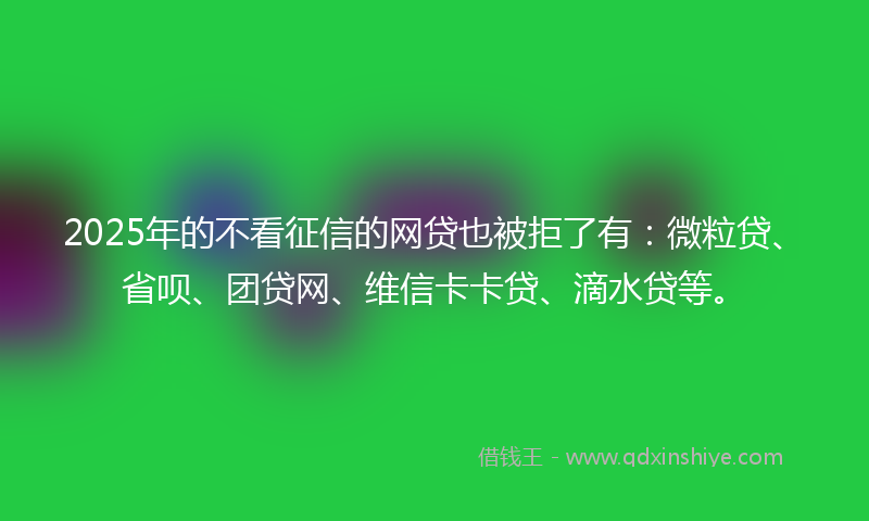 2025年的不看征信的网贷也被拒了有：微粒贷、省呗、团贷网、维信卡卡贷、滴水贷等。