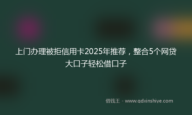上门办理被拒信用卡2025年推荐，整合5个网贷大口子轻松借口子
