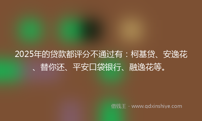 2025年的贷款都评分不通过有：柯基贷、安逸花、替你还、平安口袋银行、融逸花等。