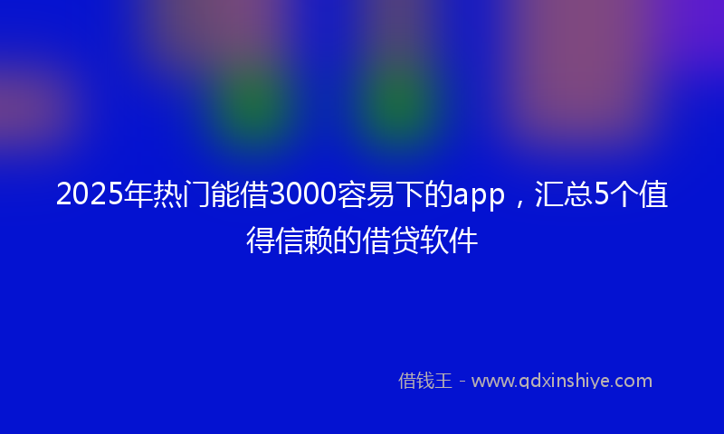 2025年热门能借3000容易下的app，汇总5个值得信赖的借贷软件