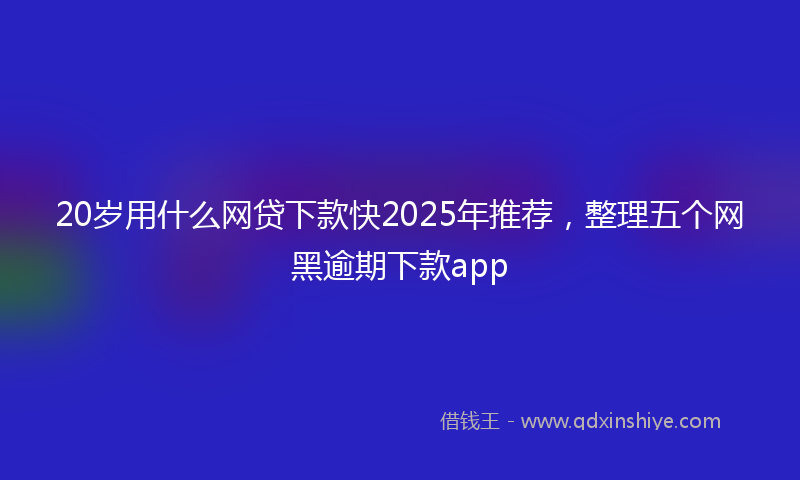 20岁用什么网贷下款快2025年推荐，整理五个网黑逾期下款app