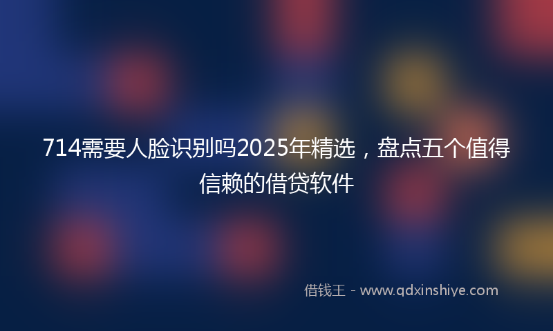 714需要人脸识别吗2025年精选，盘点五个值得信赖的借贷软件