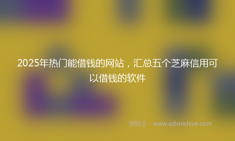 2025年热门能借钱的网站，汇总五个芝麻信用可以借钱的软件
