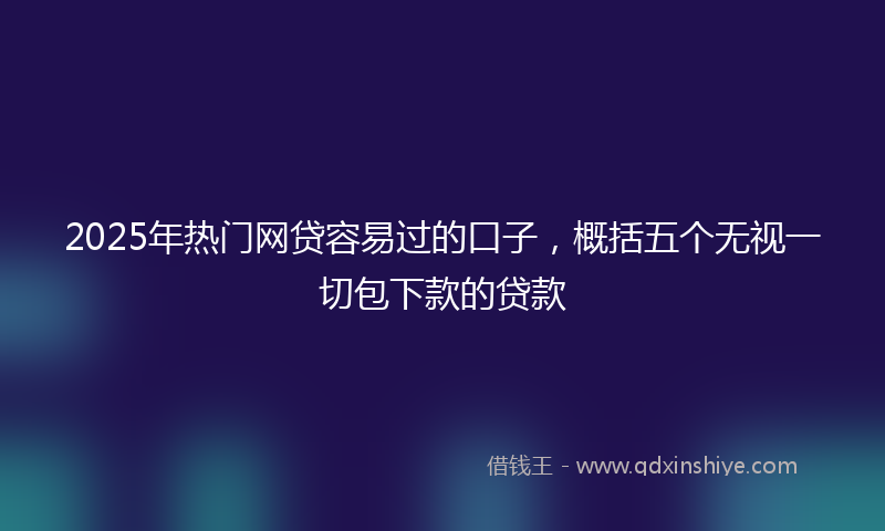 2025年热门网贷容易过的口子，概括五个无视一切包下款的贷款