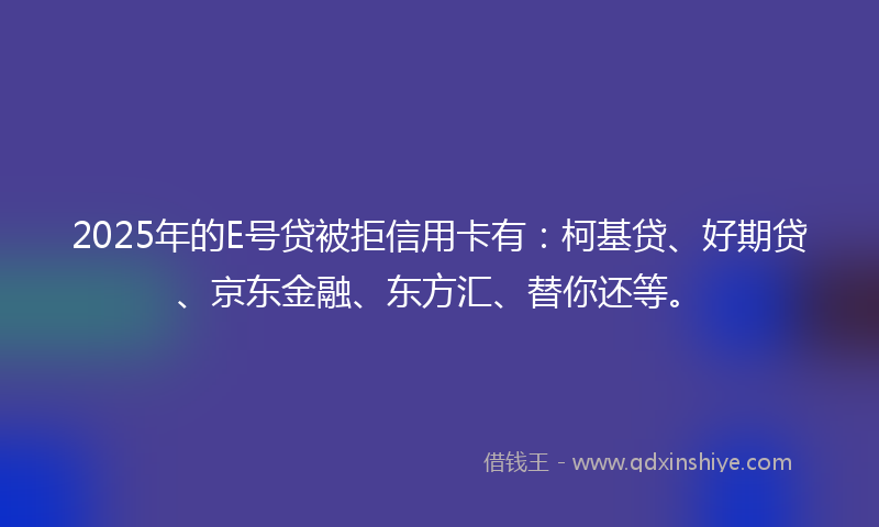 2025年的E号贷被拒信用卡有：柯基贷、好期贷、京东金融、东方汇、替你还等。