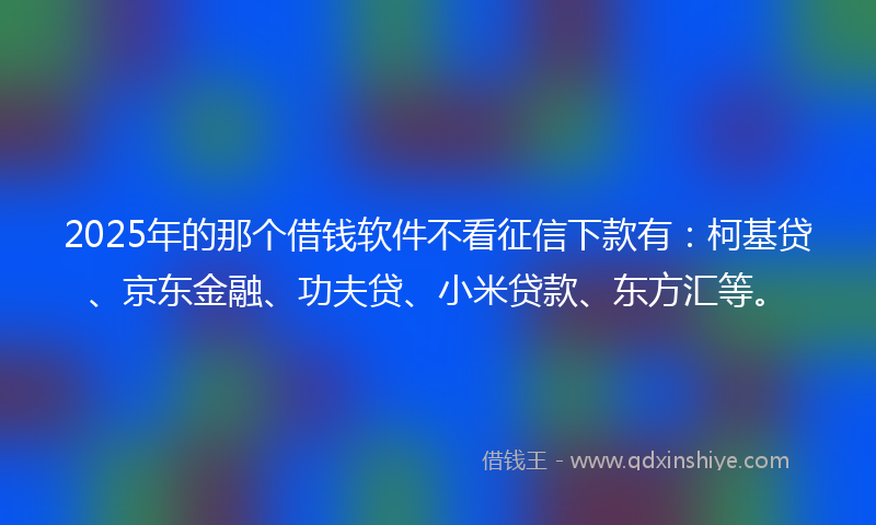 2025年的那个借钱软件不看征信下款有：柯基贷、京东金融、功夫贷、小米贷款、东方汇等。
