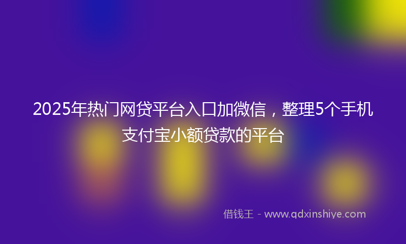 2025年热门网贷平台入口加微信，整理5个手机支付宝小额贷款的平台