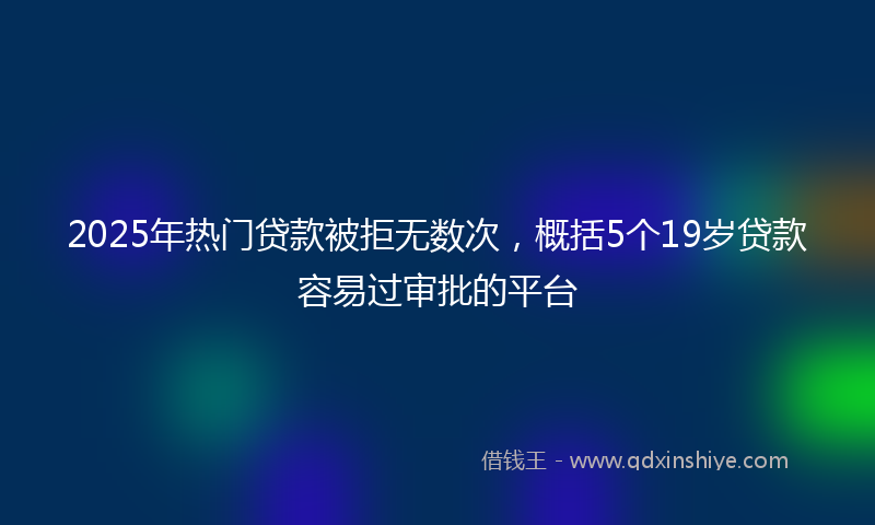 2025年热门贷款被拒无数次，概括5个19岁贷款容易过审批的平台